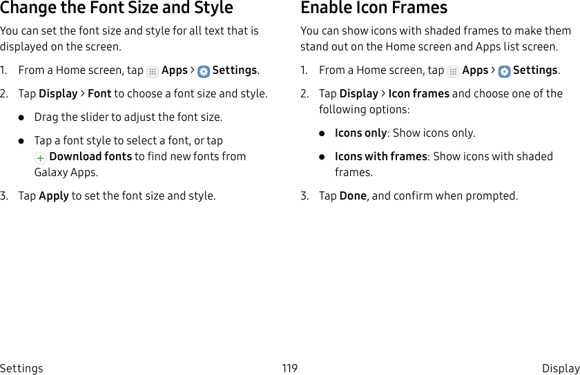DRAFT–FOR INTERNAL USE ONLY119 DisplaySettingsChange the Font Size and StyleYou can set the font size and style for all text that is displayed on the screen.1. From a Home screen, tap Apps > Settings.2. Tap Display > Font to choose a font size and style.• Drag the slider to adjust the font size.• Tap a font style to select a font, or tap Download fonts to find new fonts from GalaxyApps.3. Tap Apply to set the font size and style.Enable Icon FramesYou can show icons with shaded frames to make them stand out on the Home screen and Appslist screen.1. From a Home screen, tap Apps > Settings.2. Tap Display > Icon frames and choose one of the following options:• Icons only: Show icons only.• Icons with frames: Show icons with shaded frames.3. Tap Done, and confirm when prompted.