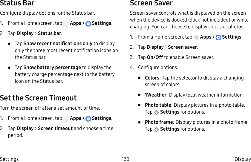 DRAFT–FOR INTERNAL USE ONLY120 DisplaySettingsStatus BarConfigure display options for the Status bar.1. From a Home screen, tap Apps > Settings.2. Tap Display > Status bar.• Tap Show recent notifications only to display only the three most recent notification icons on the Status bar.• Tap Show battery percentage to display the battery charge percentage next to the battery icon on the Status bar.Set the Screen TimeoutTurn the screen off after a set amount of time.1. From a Home screen, tap Apps > Settings.2. Tap Display > Screen timeout and choose a time period.Screen SaverScreen saver controls what is displayed on the screen when the device is docked (dock not included) or while charging. You can choose to display colors or photos.1. From a Home screen, tap Apps > Settings.2. Tap Display > Screen saver.3. Tap On/Off to enable Screen saver.4. Configure options:• Colors: Tap the selector to display a changing screen of colors.• 1Weather: Display local weather information.• Photo table: Display pictures in a photo table. Tap Settings for options.• Photo frame: Display pictures in a photo frame. Tap Settings for options.