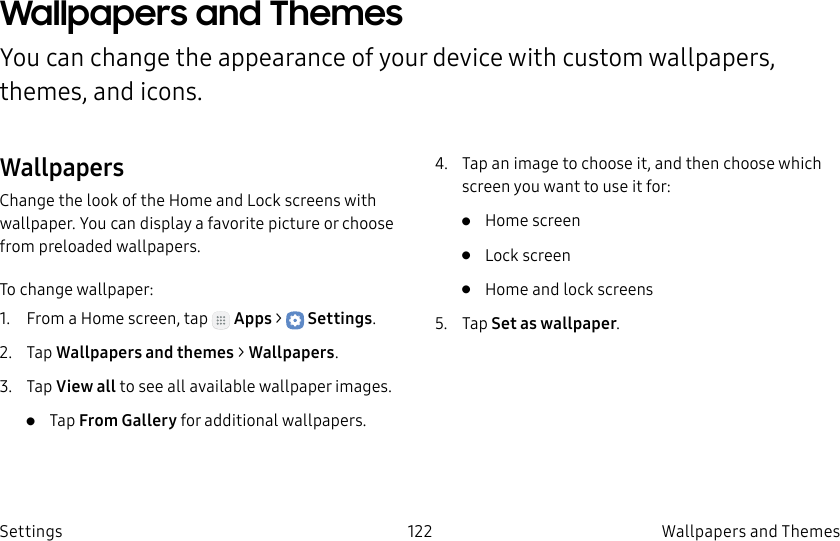 DRAFT–FOR INTERNAL USE ONLY122 Wallpapers and Themes SettingsWallpapers and Themes You can change the appearance of your device with custom wallpapers, themes, and icons.WallpapersChange the look of the Home and Lock screens with wallpaper. You can display a favorite picture or choose from preloaded wallpapers.To change wallpaper:1. From a Home screen, tap Apps > Settings.2. Tap Wallpapers and themes > Wallpapers.3. Tap View all to see all available wallpaper images.• Tap From Gallery for additional wallpapers.4. Tap an image to choose it, and then choose which screen you want to use it for:• Home screen• Lock screen• Home and lock screens5. Tap Set as wallpaper.