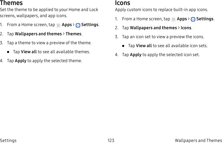 DRAFT–FOR INTERNAL USE ONLY123 Wallpapers and Themes SettingsThemesSet the theme to be applied to your Home and Lock screens, wallpapers, and app icons.1. From a Home screen, tap Apps > Settings.2. Tap Wallpapers and themes > Themes.3. Tap a theme to view a preview of the theme.• Tap View all to see all available themes.4. Tap Apply to apply the selected theme.IconsApply custom icons to replace built-in app icons.1. From a Home screen, tap Apps > Settings.2. Tap Wallpapers and themes > Icons.3. Tap an icon set to view a preview the icons.• Tap View all to see all available icon sets.4. Tap Apply to apply the selected icon set.
