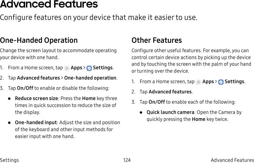DRAFT–FOR INTERNAL USE ONLY124 Advanced FeaturesSettingsAdvanced FeaturesConfigure features on your device that make it easier to use.One-Handed OperationChange the screen layout to accommodate operating your device with one hand.1. From a Home screen, tap Apps > Settings.2. Tap Advanced features > One-handed operation.3. Tap On/Off to enable or disable the following:• Reduce screen size: Press the Home key three times in quick succession to reduce the size of the display.• One-handed input: Adjust the size and position of the keyboard and other input methods for easier input with one hand.Other FeaturesConfigure other useful features. For example, you can control certain device actions by picking up the device and by touching the screen with the palm of your hand or turning over the device.1. From a Home screen, tap Apps > Settings.2. Tap Advanced features.3. Tap On/Off to enable each of the following:• Quick launch camera: Open the Camera by quickly pressing the Home key twice.