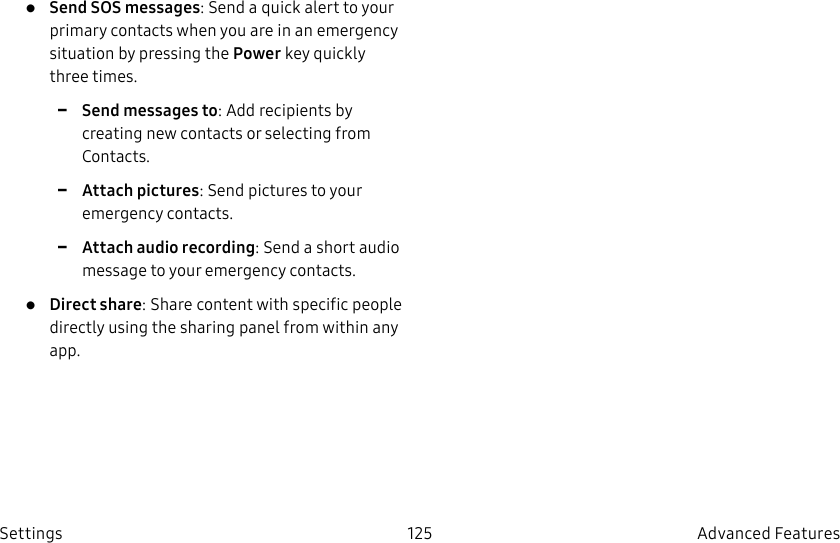 DRAFT–FOR INTERNAL USE ONLY125 Advanced FeaturesSettings• Send SOS messages: Send a quick alert to your primary contacts when you are in an emergency situation by pressing the Power key quickly three times. -Send messages to: Add recipients by creating new contacts or selecting from Contacts. -Attach pictures: Send pictures to your emergency contacts. -Attach audio recording: Send a short audio message to your emergency contacts.• Direct share: Share content with specific people directly using the sharing panel from within any app.