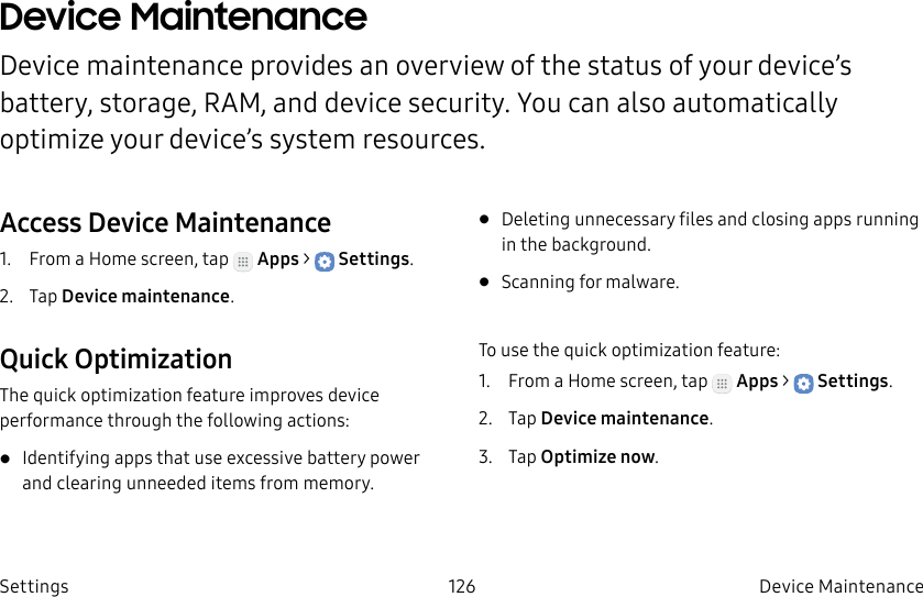DRAFT–FOR INTERNAL USE ONLY126 Device Maintenance SettingsDevice Maintenance Device maintenance provides an overview of the status of your device’s battery, storage, RAM, and device security. You can also automatically optimize your device’s system resources.Access Device Maintenance1. From a Home screen, tap Apps > Settings.2. Tap Device maintenance.Quick OptimizationThe quick optimization feature improves device performance through the following actions:• Identifying apps that use excessive battery power and clearing unneeded items from memory.• Deleting unnecessary files and closing apps running in the background.• Scanning for malware.To use the quick optimization feature:1. From a Home screen, tap Apps > Settings.2. Tap Device maintenance.3. Tap Optimize now.