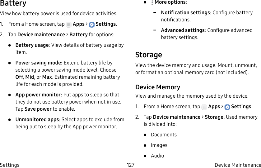 DRAFT–FOR INTERNAL USE ONLY127 Device Maintenance SettingsBatteryView how battery power is used for device activities.1. From a Home screen, tap Apps > Settings.2. Tap Device maintenance > Battery for options:• Battery usage: View details of battery usage by item.• Power saving mode: Extend battery life by selecting a power saving mode level. Choose Off, Mid, or Max. Estimated remaining battery life for each mode is provided.• App power monitor: Put apps to sleep so that they do not use battery power when not in use. Tap Save power to enable.• Unmonitored apps: Select apps to exclude from being put to sleep by the App power monitor.• Moreoptions: -Notification settings: Configure battery notifications. -Advanced settings: Configure advanced battery settings. StorageView the device memory and usage. Mount, unmount, or format an optional memory card (notincluded).Device MemoryView and manage the memory used by the device.1. From a Home screen, tap Apps > Settings.2. Tap Device maintenance > Storage. Used memory is divided into:• Documents• Images• Audio