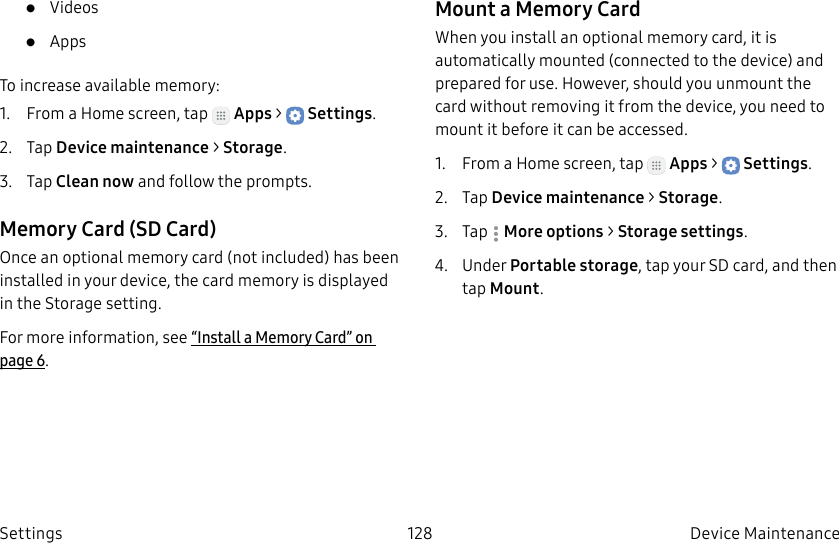 DRAFT–FOR INTERNAL USE ONLY128 Device Maintenance Settings• Videos• AppsTo increase available memory:1. From a Home screen, tap Apps > Settings.2. Tap Device maintenance > Storage.3. Tap Clean now and follow the prompts.Memory Card (SD Card)Once an optional memory card (not included) has been installed in your device, the card memory is displayed in the Storage setting.For more information, see “Install a Memory Card” on page6.Mount a Memory CardWhen you install an optional memory card, it is automatically mounted (connected to the device) and prepared for use. However, should you unmount the card without removing it from the device, you need to mount it before it can be accessed.1. From a Home screen, tap Apps > Settings.2. Tap Device maintenance > Storage.3. Tap Moreoptions > Storage settings.4. Under Portable storage, tap your SD card, and then tap Mount.