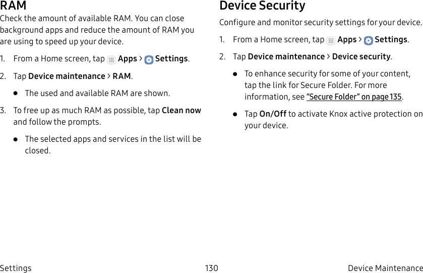 DRAFT–FOR INTERNAL USE ONLY130 Device Maintenance SettingsRAMCheck the amount of available RAM. You can close background apps and reduce the amount of RAM you are using to speed up your device.1. From a Home screen, tap Apps > Settings.2. Tap Device maintenance > RAM.• The used and available RAM are shown.3. To free up as much RAM as possible, tap Cleannow and follow the prompts.• The selected apps and services in the list will be closed.Device SecurityConfigure and monitor security settings for your device.1. From a Home screen, tap Apps > Settings.2. Tap Device maintenance > Device security.• To enhance security for some of your content, tap the link for Secure Folder. For more information, see “Secure Folder” on page135.• Tap On/Off to activate Knox active protection on your device.