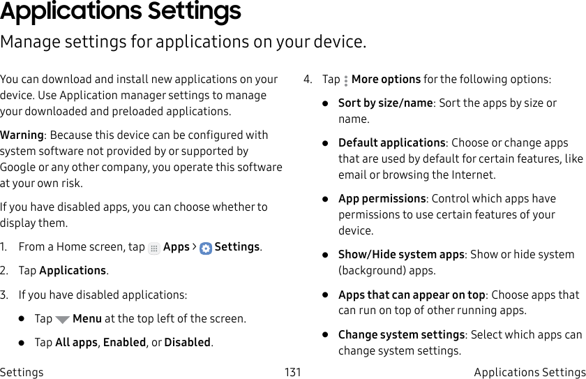 DRAFT–FOR INTERNAL USE ONLY131 Applications Settings SettingsApplications Settings Manage settings for applications on your device.You can download and install new applications on your device. UseApplication manager settings to manage your downloaded and preloaded applications.Warning: Because this device can be configured with system software not provided by or supported by Google or any other company, you operate this software at your own risk.If you have disabled apps, you can choose whether to display them.1. From a Home screen, tap Apps > Settings.2. Tap Applications.3. If you have disabled applications:• Tap Menu at the top left of the screen.• Tap All apps, Enabled, or Disabled.4. Tap Moreoptions for the following options:• Sort by size/name: Sort the apps by size or name.• Default applications: Choose or change apps that are used by default for certain features, like email or browsing the Internet.• App permissions: Control which apps have permissions to use certain features of your device.• Show/Hide system apps: Show or hide system (background) apps.• Apps that can appear on top: Choose apps that can run on top of other running apps.• Change system settings: Select which apps can change system settings.