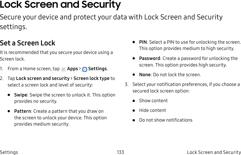 DRAFT–FOR INTERNAL USE ONLY133 Lock Screen and Security SettingsLock Screen and Security Secure your device and protect your data with Lock Screen and Security settings.Set a Screen LockIt is recommended that you secure your device using a Screen lock.1. From a Home screen, tap Apps > Settings.2. Tap Lock screen and security > Screen lock type to select a screen lock and level of security:• Swipe: Swipe the screen to unlock it. This option provides no security.• Pattern: Create a pattern that you draw on the screen to unlock your device. This option provides medium security.• PIN: Select a PIN to use for unlocking the screen. This option provides medium to high security.• Password: Create a password for unlocking the screen. This option provides high security.• None: Do not lock the screen.3. Select your notification preferences, if you choose a secured lock screen option:• Show content• Hide content• Do not show notifications