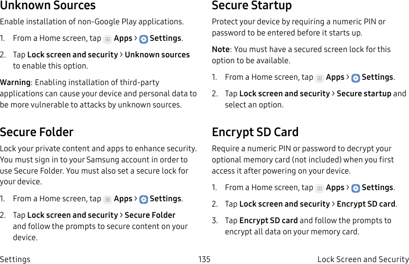 DRAFT–FOR INTERNAL USE ONLY135 Lock Screen and Security SettingsUnknown SourcesEnable installation of non-Google Play applications.1. From a Home screen, tap Apps > Settings.2. Tap Lock screen and security > Unknownsources to enable this option.Warning: Enabling installation of third-party applications can cause your device and personal data to be more vulnerable to attacks by unknown sources.Secure FolderLock your private content and apps to enhance security. You must sign in to your Samsung account in order to use Secure Folder. You must also set a secure lock for your device.1. From a Home screen, tap Apps > Settings.2. Tap Lock screen and security > Secure Folder and follow the prompts to secure content on your device.Secure StartupProtect your device by requiring a numeric PIN or password to be entered before it starts up.Note: You must have a secured screen lock for this option to be available.1. From a Home screen, tap Apps > Settings.2. Tap Lock screen and security > Secure startup and select an option.Encrypt SD CardRequire a numeric PIN or password to decrypt your optional memory card (not included) when you first access it after powering on your device.1. From a Home screen, tap Apps > Settings.2. Tap Lock screen and security > Encrypt SDcard.3. Tap Encrypt SD card and follow the prompts to encrypt all data on your memory card.