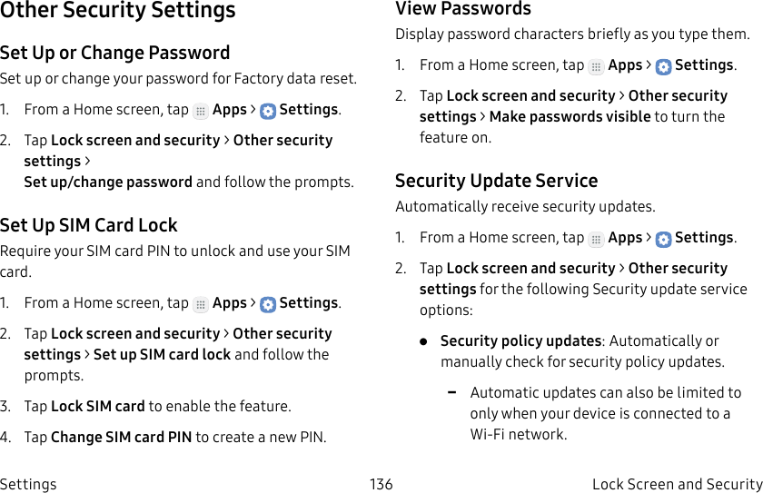 DRAFT–FOR INTERNAL USE ONLY136 Lock Screen and Security SettingsOther Security SettingsSet Up or Change PasswordSet up or change your password for Factory data reset.1. From a Home screen, tap Apps > Settings.2. Tap Lock screen and security > Other security settings > Set up/change password and follow the prompts.Set Up SIM Card LockRequire your SIM card PIN to unlock and use your SIM card.1. From a Home screen, tap Apps > Settings.2. Tap Lock screen and security > Other security settings > SetupSIM card lock and follow the prompts.3. Tap Lock SIM card to enable the feature.4. Tap Change SIM card PIN to create a new PIN.View PasswordsDisplay password characters briefly as you type them.1. From a Home screen, tap Apps > Settings.2. Tap Lock screen and security > Other security settings > Makepasswords visible to turn the feature on.Security Update ServiceAutomatically receive security updates.1. From a Home screen, tap Apps > Settings.2. Tap Lock screen and security > Other security settings for the following Security update service options:• Security policy updates: Automatically or manually check for security policy updates. -Automatic updates can also be limited to only when your device is connected to a Wi-Fi network.