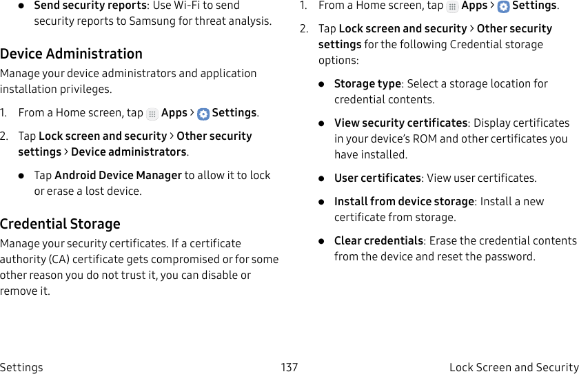DRAFT–FOR INTERNAL USE ONLY137 Lock Screen and Security Settings• Send security reports: Use Wi-Fi to send security reports to Samsung for threat analysis.Device AdministrationManage your device administrators and application installation privileges.1. From a Home screen, tap Apps > Settings.2. Tap Lock screen and security > Other security settings > Deviceadministrators.• Tap Android Device Manager to allow it to lock or erase a lost device.Credential StorageManage your security certificates. If a certificate authority (CA) certificate gets compromised or for some other reason you do not trust it, you can disable or remove it.1. From a Home screen, tap Apps > Settings.2. Tap Lock screen and security > Other security settings for the following Credential storage options:• Storage type: Select a storage location for credential contents.• View security certificates: Display certificates in your device’s ROM and other certificates you have installed.• User certificates: View user certificates.• Install from device storage: Install a new certificate from storage.• Clear credentials: Erase the credential contents from the device and reset the password.