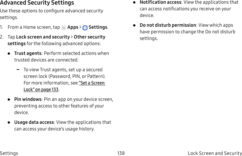 DRAFT–FOR INTERNAL USE ONLY138 Lock Screen and Security SettingsAdvanced Security SettingsUse these options to configure advanced security settings.1. From a Home screen, tap Apps > Settings.2. Tap Lock screen and security > Other security settings for the following advanced options: • Trust agents: Perform selected actions when trusted devices are connected. -To view Trust agents, set up a secured screen lock (Password, PIN, or Pattern). For more information, see“Set a Screen Lock” on page133.• Pin windows: Pin an app on your device screen, preventing access to other features of your device.• Usage data access: View the applications that can access your device’s usage history.• Notification access: View the applications that can access notifications you receive on your device.• Do not disturb permission: View which apps have permission to change the Do not disturb settings.
