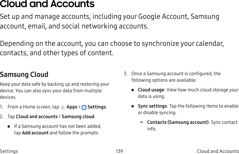 DRAFT–FOR INTERNAL USE ONLY139 Cloud and Accounts SettingsCloud and Accounts Set up and manage accounts, including your Google Account, Samsung account, email, and social networking accounts.Depending on the account, you can choose to synchronize your calendar, contacts, and other types of content.Samsung CloudKeep your data safe by backing up and restoring your device. You can also sync your data from multiple devices.1. From a Home screen, tap Apps > Settings.2. Tap Cloud and accounts > Samsung cloud.• If a Samsung account has not been added, tapAdd account and follow the prompts.3. Once a Samsung account is configured, the following options are available:• Cloud usage: View how much cloud storage your data is using.• Sync settings: Tap the following items to enable or disable syncing: -Contacts (Samsung account): Sync contact info.
