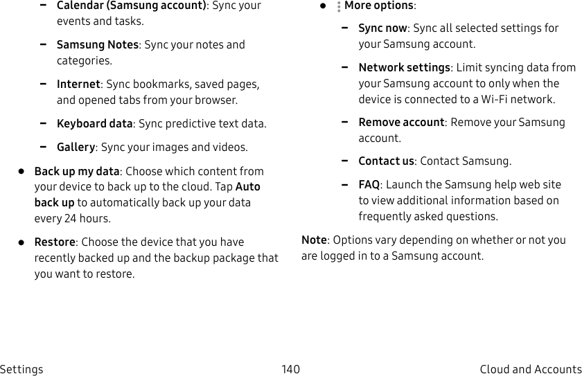 DRAFT–FOR INTERNAL USE ONLY140 Cloud and Accounts Settings -Calendar (Samsung account): Sync your events and tasks. -Samsung Notes: Sync your notes and categories. -Internet: Sync bookmarks, saved pages, and opened tabs from your browser. -Keyboard data: Sync predictive text data. -Gallery: Sync your images and videos.• Back up my data: Choose which content from your device to back up to the cloud. Tap Auto back up to automatically back up your data every 24 hours.• Restore: Choose the device that you have recently backed up and the backup package that you want to restore.• Moreoptions: -Sync now: Sync all selected settings for your Samsung account. -Network settings: Limit syncing data from your Samsung account to only when the device is connected to a Wi-Fi network. -Remove account: Remove your Samsung account. -Contact us: Contact Samsung. -FAQ: Launch the Samsung help web site to view additional information based on frequently asked questions.Note: Options vary depending on whether or not you are logged in to a Samsung account.