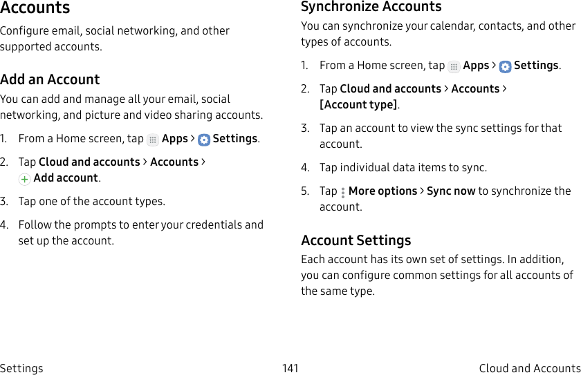 DRAFT–FOR INTERNAL USE ONLY141 Cloud and Accounts SettingsAccountsConfigure email, social networking, and other supported accounts.Add an AccountYou can add and manage all your email, social networking, and picture and video sharing accounts.1.  From a Home screen, tap   Apps &gt;  Settings.2.  Tap Cloud and accounts &gt; Accounts &gt; Addaccount.3.  Tap one of the account types.4.  Follow the prompts to enter your credentials and set up the account.Synchronize AccountsYou can synchronize your calendar, contacts, and other types of accounts.1.  From a Home screen, tap   Apps &gt;  Settings.2.  Tap Cloud and accounts &gt; Accounts &gt; [Accounttype].3.  Tap an account to view the sync settings for that account.4.  Tap individual data items to sync.5.  Tap  Moreoptions &gt; Sync now to synchronize the account.Account SettingsEach account has its own set of settings. In addition, you can configure common settings for all accounts of the same type.