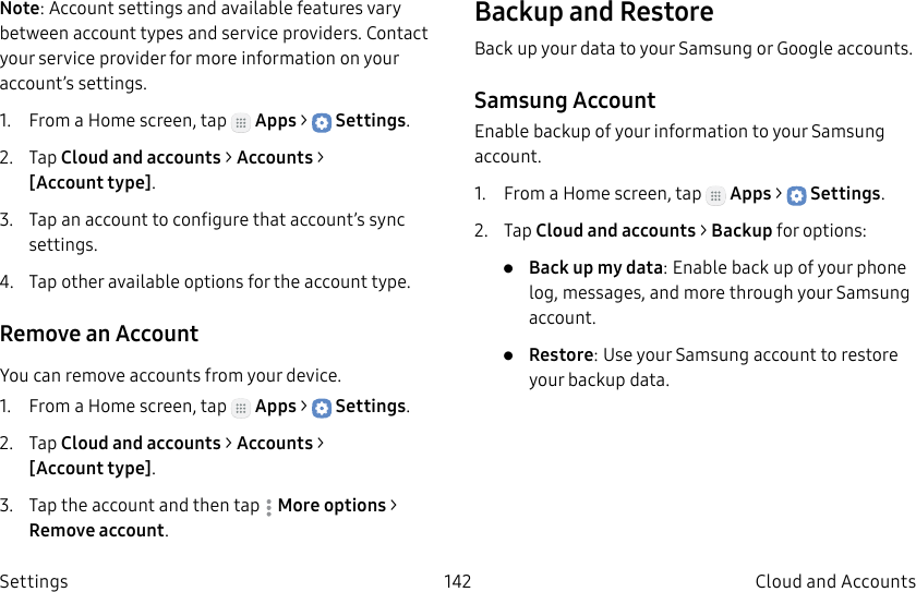 DRAFT–FOR INTERNAL USE ONLY142 Cloud and Accounts SettingsNote: Account settings and available features vary between account types and service providers. Contact your service provider for more information on your account’s settings.1.  From a Home screen, tap   Apps &gt;  Settings.2.  Tap Cloud and accounts &gt; Accounts &gt; [Accounttype].3.  Tap an account to configure that account’s sync settings.4.  Tap other available options for the account type.Remove an AccountYou can remove accounts from your device.1.  From a Home screen, tap   Apps &gt;  Settings.2.  Tap Cloud and accounts &gt; Accounts &gt; [Accounttype].3.  Tap the account and then tap  Moreoptions &gt; Removeaccount.Backup and RestoreBack up your data to your Samsung or Google accounts.Samsung AccountEnable backup of your information to your Samsung account.1.  From a Home screen, tap   Apps &gt;  Settings.2.  Tap Cloud and accounts &gt; Backup for options:•  Back up my data: Enable back up of your phone log, messages, and more through your Samsung account.•  Restore: Use your Samsung account to restore your backup data.