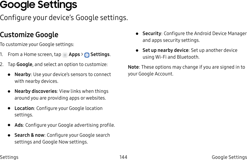 DRAFT–FOR INTERNAL USE ONLY144 GoogleSettingsSettingsGoogle SettingsConfigure your device’s Google settings.Customize GoogleTo customize your Google settings:1. From a Home screen, tap Apps > Settings.2. Tap Google, and select an option to customize:• Nearby: Use your device’s sensors to connect with nearby devices.• Nearby discoveries: View links when things around you are providing apps or websites.• Location: Configure your Google location settings.• Ads: Configure your Google advertising profile.• Search & now: Configure your Google search settings and Google Now settings.• Security: Configure the Android Device Manager and apps security settings.• Set up nearby device: Set up another device using Wi-Fi and Bluetooth.Note: These options may change if you are signed in to your GoogleAccount.