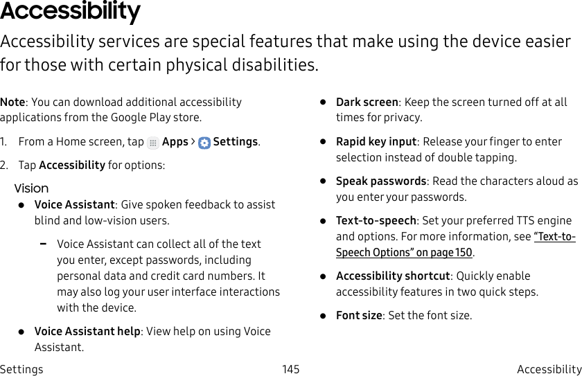 DRAFT–FOR INTERNAL USE ONLY145 Accessibility SettingsAccessibility Accessibility services are special features that make using the device easier for those with certain physical disabilities.Note: You can download additional accessibility applications from the Google Play store.1. From a Home screen, tap Apps > Settings.2. Tap Accessibility for options:Vision• Voice Assistant: Give spoken feedback to assist blind and low-vision users. -Voice Assistant can collect all of the text you enter, except passwords, including personal data and credit card numbers. It may also log your user interface interactions with the device.• Voice Assistant help: View help on using Voice Assistant.• Dark screen: Keep the screen turned off at all times for privacy.• Rapid key input: Release your finger to enter selection instead of double tapping.• Speak passwords: Read the characters aloud as you enter your passwords.• Text-to-speech: Set your preferred TTS engine and options. Formore information, see “Text-to-Speech Options” on page150.• Accessibility shortcut: Quickly enable accessibility features in two quick steps.• Font size: Set the font size.