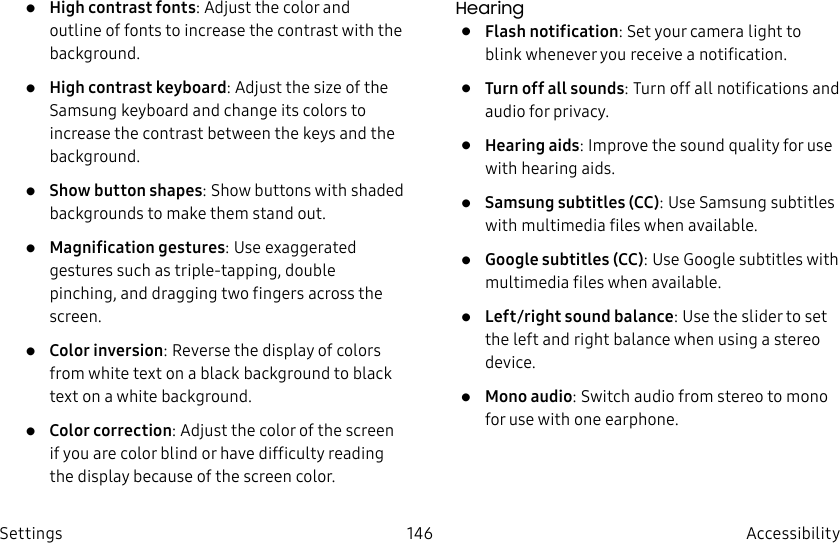 DRAFT–FOR INTERNAL USE ONLY146 Accessibility Settings• High contrast fonts: Adjust the color and outline of fonts to increase the contrast with the background.• High contrast keyboard: Adjust the size of the Samsung keyboard and change its colors to increase the contrast between the keys and the background.• Show button shapes: Show buttons with shaded backgrounds to make them stand out.• Magnification gestures: Use exaggerated gestures such as triple-tapping, double pinching, and dragging two fingers across the screen. • Color inversion: Reverse the display of colors from white text on a black background to black text on a white background.• Color correction: Adjust the color of the screen if you are color blind or have difficulty reading the display because of the screen color.Hearing• Flash notification: Set your camera light to blink whenever you receive a notification.• Turn off all sounds: Turn off all notifications and audio for privacy.• Hearing aids: Improve the sound quality for use with hearingaids.• Samsung subtitles (CC): Use Samsung subtitles with multimedia files when available.• Google subtitles (CC): Use Google subtitles with multimedia files when available.• Left/right sound balance: Use the slider to set the left and right balance when using a stereo device.• Mono audio: Switch audio from stereo to mono for use with one earphone.
