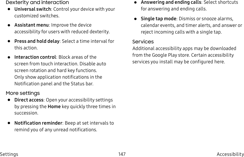 DRAFT–FOR INTERNAL USE ONLY147 Accessibility SettingsDexterity and interaction• Universal switch: Control your device with your customized switches.• Assistant menu: Improve the device accessibility for users with reduced dexterity.• Press and hold delay: Select a time interval for this action.• Interaction control: Block areas of the screen from touch interaction. Disable auto screen rotation and hard key functions. Only show application notifications in the Notificationpanel and the Status bar. More settings• Direct access: Open your accessibility settings by pressing the Home key quickly three times in succession.• Notification reminder: Beep at set intervals to remind you of any unread notifications.• Answering and ending calls: Select shortcuts for answering and ending calls.• Single tap mode: Dismiss or snooze alarms, calendar events, and timer alerts, and answer or reject incoming calls with a single tap.ServicesAdditional accessibility apps may be downloaded from the Google Play store. Certain accessibility services you install may be configured here.