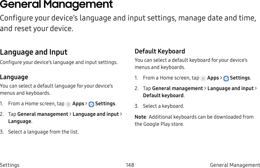 DRAFT–FOR INTERNAL USE ONLY148 General Management SettingsGeneral Management Configure your device’s language and input settings, manage date and time, and reset your device.Language and InputConfigure your device’s language and input settings.LanguageYou can select a default language for your device’s menus and keyboards.1. From a Home screen, tap Apps > Settings.2. Tap General management > Language and input > Language.3. Select a language from the list.Default KeyboardYou can select a default keyboard for your device’s menus and keyboards.1. From a Home screen, tap Apps > Settings.2. Tap General management > Language and input > Default keyboard.3. Select a keyboard.Note: Additional keyboards can be downloaded from the Google Play store.