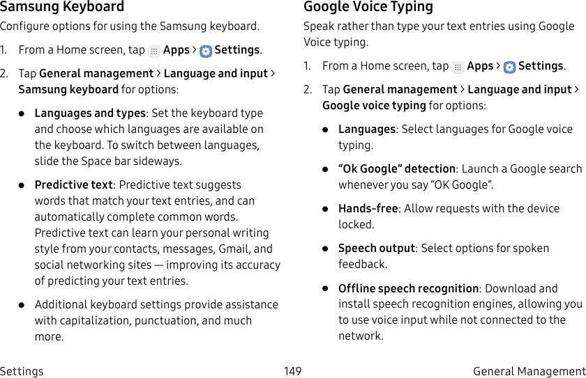 DRAFT–FOR INTERNAL USE ONLY149 General Management SettingsSamsung KeyboardConfigure options for using the Samsung keyboard.1. From a Home screen, tap Apps > Settings.2. Tap General management > Language and input > Samsungkeyboard for options:• Languages and types: Set the keyboard type and choose which languages are available on the keyboard. To switch between languages, slide the Space bar sideways.• Predictive text: Predictive text suggests words that match your text entries, and can automatically complete common words. Predictive text can learn your personal writing style from your contacts, messages, Gmail, and social networking sites — improving its accuracy of predicting your text entries.• Additional keyboard settings provide assistance with capitalization, punctuation, and much more.Google Voice TypingSpeak rather than type your text entries using Google Voice typing.1. From a Home screen, tap Apps > Settings.2. Tap General management > Language and input > Google voice typing for options:• Languages: Select languages for Google voice typing.• “Ok Google” detection: Launch a Google search whenever you say “OK Google”.• Hands-free: Allow requests with the device locked.• Speech output: Select options for spoken feedback.• Offline speech recognition: Download and install speech recognition engines, allowing you to use voice input while not connected to the network.
