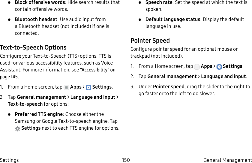 DRAFT–FOR INTERNAL USE ONLY150 General Management Settings• Block offensive words: Hide search results that contain offensive words.• Bluetooth headset: Use audio input from a Bluetooth headset (not included) if one is connected.Text-to-Speech OptionsConfigure your Text-to-Speech (TTS) options. TTSis used for various accessibility features, such as Voice Assistant. For more information, see“Accessibility” on page145.1. From a Home screen, tap Apps > Settings.2. Tap General management > Language and input > Text-to-speech for options:• Preferred TTS engine: Choose either the Samsung or Google Text-to-speech engine. Tap Settings next toeach TTS engine for options.• Speech rate: Set the speed at which the text is spoken.• Default language status: Display the default language in use.Pointer SpeedConfigure pointer speed for an optional mouse or trackpad (notincluded).1. From a Home screen, tap Apps > Settings.2. Tap General management > Language and input.3. Under Pointer speed, drag the slider to the right to go faster or to the left to go slower.