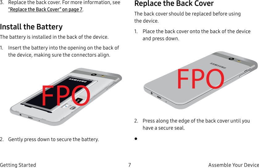 DRAFT–FOR INTERNAL USE ONLY7 Assemble Your DeviceGetting Started3. Replace the back cover. For more information, see “Replace the Back Cover” on page7.Install the BatteryThe battery is installed in the back of the device.1. Insert the battery into the opening on the back of the device, making sure the connectors align. FPO2. Gently press down to secure the battery.Replace the Back CoverThe back cover should be replaced before using thedevice.1. Place the back cover onto the back of the device and press down.FPO2. Press along the edge of the back cover until you have a secure seal.•