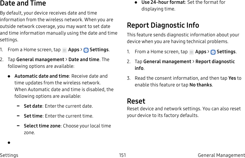 DRAFT–FOR INTERNAL USE ONLY151 General Management SettingsDate and TimeBy default, your device receives date and time information from the wireless network. When you are outside network coverage, you may want to set date and time information manually using the date and time settings.1. From a Home screen, tap Apps > Settings.2. Tap General management > Date and time. The following options are available:• Automatic date and time: Receive date and time updates from the wireless network. When Automatic date and time is disabled, the following options are available: -Set date: Enter the current date. -Set time: Enter the current time. -Select time zone: Choose your local time zone.• • Use 24-hour format: Set the format for displaying time.Report Diagnostic InfoThis feature sends diagnostic information about your device when you are having technical problems.1. From a Home screen, tap Apps > Settings.2. Tap General management > Report diagnostic info.3. Read the consent information, and then tap Yes to enable this feature or tap Nothanks.ResetReset device and network settings. You can also reset your device to its factory defaults.