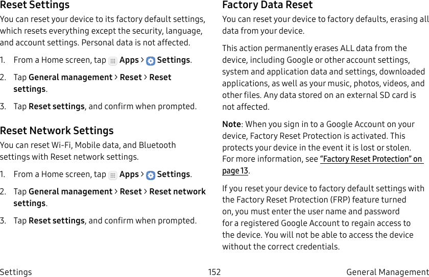 DRAFT–FOR INTERNAL USE ONLY152 General Management SettingsReset SettingsYou can reset your device to its factory default settings, which resets everything except the security, language, and account settings. Personal data is not affected.1. From a Home screen, tap Apps > Settings.2. Tap General management > Reset > Reset settings.3. Tap Reset settings, and confirm when prompted.Reset Network SettingsYou can reset Wi-Fi, Mobile data, and Bluetooth settings with Reset network settings.1. From a Home screen, tap Apps > Settings.2. Tap General management > Reset > Reset network settings.3. Tap Reset settings, and confirm when prompted.Factory Data ResetYou can reset your device to factory defaults, erasing all data from your device.This action permanently erases ALL data from the device, including Google or other account settings, system and application data and settings, downloaded applications, as well as your music, photos, videos, and other files. Any data stored on an external SD card is not affected.Note: When you sign in to a Google Account on your device, Factory Reset Protection is activated. This protects your device in the event it is lost or stolen. Formore information, see “Factory Reset Protection” on page13.If you reset your device to factory default settings with the Factory Reset Protection (FRP) feature turned on, you must enter the user name and password for a registered Google Account to regain access to the device. You will not be able to access the device without the correct credentials.