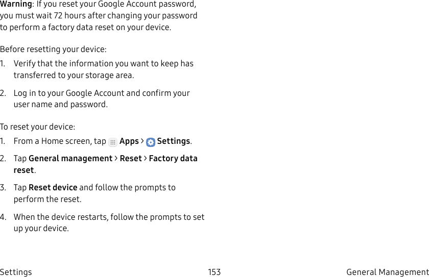 DRAFT–FOR INTERNAL USE ONLY153 General Management SettingsWarning: If you reset your Google Account password, you must wait 72hours after changing your password to perform a factory data reset on your device.Before resetting your device:1. Verify that the information you want to keep has transferred to your storage area. 2. Log in to your Google Account and confirm your user name and password.To reset your device:1. From a Home screen, tap Apps > Settings.2. Tap General management > Reset > Factory data reset.3. Tap Reset device and follow the prompts to perform the reset.4. When the device restarts, follow the prompts to set up your device.