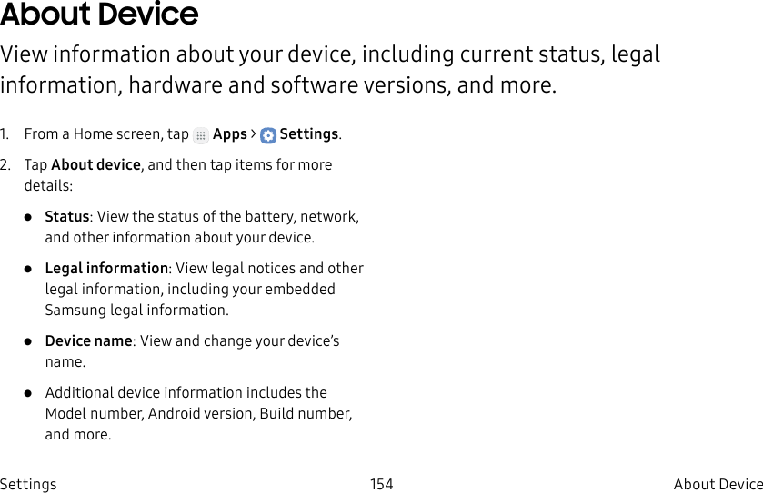 DRAFT–FOR INTERNAL USE ONLY154 About DeviceSettingsAbout DeviceView information about your device, including current status, legal information, hardware and software versions, and more.1. From a Home screen, tap Apps > Settings.2. Tap About device, and then tap items for more details:• Status: View the status of the battery, network, and other information about your device.• Legal information: View legal notices and other legal information, including your embedded Samsung legal information.• Device name: View and change your device’s name.• Additional device information includes the Model number, Android version, Build number, and more.