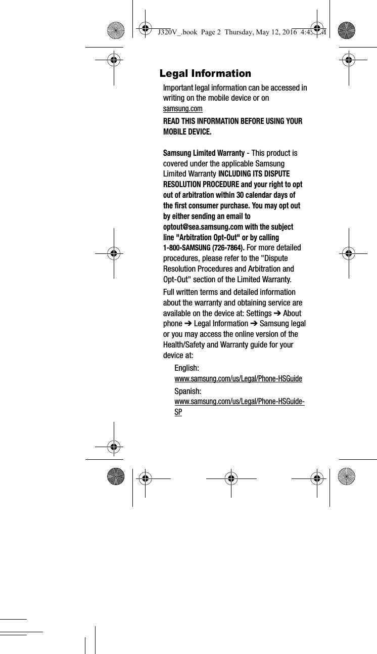 Legal InformationImportant legal information can be accessed in writing on the mobile device or on samsung.com READ THIS INFORMATION BEFORE USING YOUR MOBILE DEVICE.Samsung Limited Warranty - This product is covered under the applicable Samsung Limited Warranty INCLUDING ITS DISPUTE RESOLUTION PROCEDURE and your right to opt out of arbitration within 30 calendar days of the first consumer purchase. You may opt out by either sending an email to optout@sea.samsung.com with the subject line "Arbitration Opt-Out" or by calling 1-800-SAMSUNG (726-7864). For more detailed procedures, please refer to the "Dispute Resolution Procedures and Arbitration and Opt-Out" section of the Limited Warranty.Full written terms and detailed information about the warranty and obtaining service are available on the device at: Settings ➔ About phone ➔ Legal Information ➔ Samsung legal or you may access the online version of the Health/Safety and Warranty guide for your device at:English: www.samsung.com/us/Legal/Phone-HSGuideSpanish:www.samsung.com/us/Legal/Phone-HSGuide-SP J320V_.book Page 2 Thursday, May 12, 2016 4:45 PM