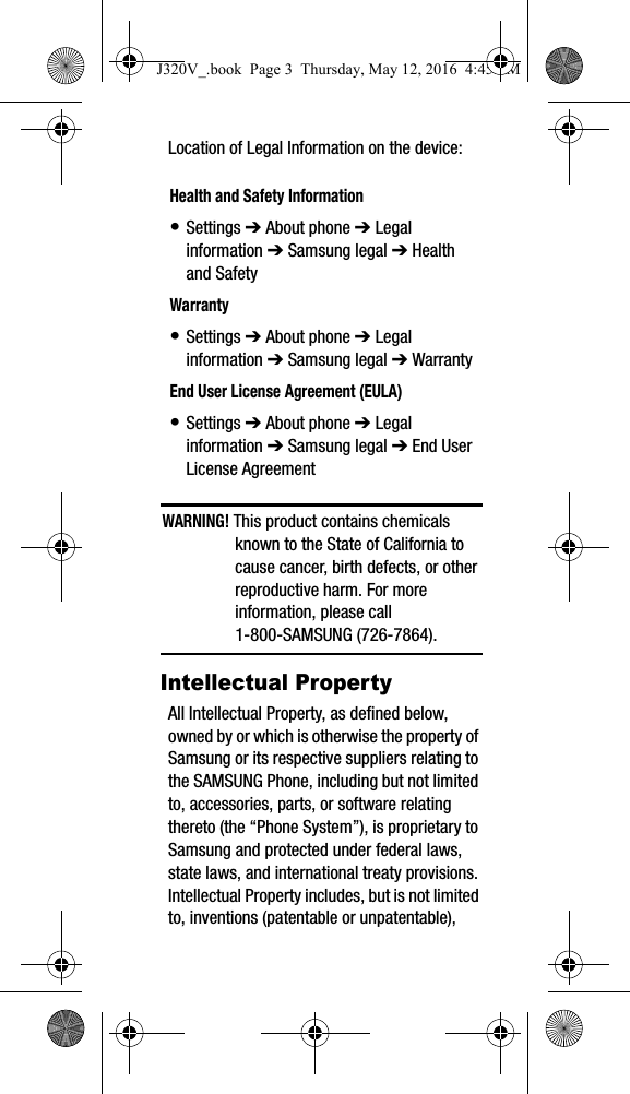 Location of Legal Information on the device: WARNING! This product contains chemicals known to the State of California to cause cancer, birth defects, or other reproductive harm. For more information, please call 1-800-SAMSUNG (726-7864).Intellectual PropertyAll Intellectual Property, as defined below, owned by or which is otherwise the property of Samsung or its respective suppliers relating to the SAMSUNG Phone, including but not limited to, accessories, parts, or software relating thereto (the “Phone System”), is proprietary to Samsung and protected under federal laws, state laws, and international treaty provisions. Intellectual Property includes, but is not limited to, inventions (patentable or unpatentable), Health and Safety Information• Settings ➔ About phone ➔ Legal information ➔ Samsung legal ➔ Health and SafetyWarranty• Settings ➔ About phone ➔ Legal information ➔ Samsung legal ➔ WarrantyEnd User License Agreement (EULA)• Settings ➔ About phone ➔ Legal information ➔ Samsung legal ➔ End User License AgreementJ320V_.book Page 3 Thursday, May 12, 2016 4:45 PM