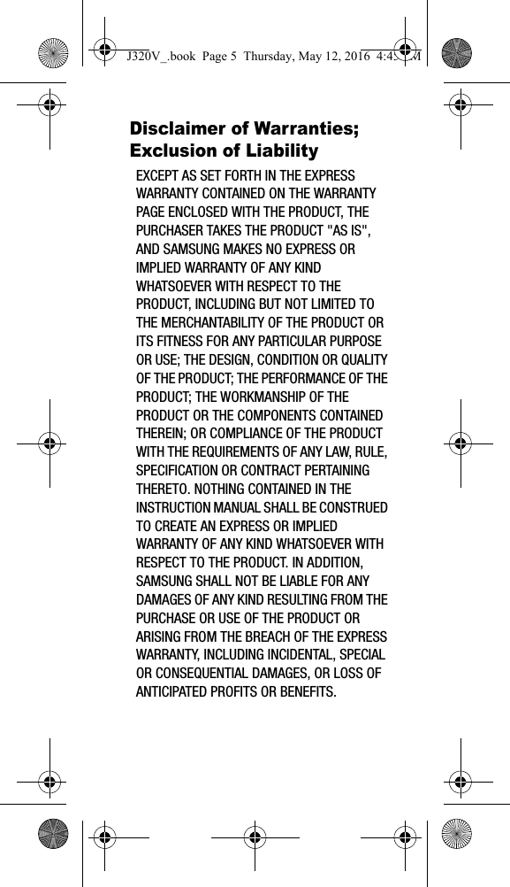 Disclaimer of Warranties; Exclusion of LiabilityEXCEPT AS SET FORTH IN THE EXPRESS WARRANTY CONTAINED ON THE WARRANTY PAGE ENCLOSED WITH THE PRODUCT, THE PURCHASER TAKES THE PRODUCT "AS IS", AND SAMSUNG MAKES NO EXPRESS OR IMPLIED WARRANTY OF ANY KIND WHATSOEVER WITH RESPECT TO THE PRODUCT, INCLUDING BUT NOT LIMITED TO THE MERCHANTABILITY OF THE PRODUCT OR ITS FITNESS FOR ANY PARTICULAR PURPOSE OR USE; THE DESIGN, CONDITION OR QUALITY OF THE PRODUCT; THE PERFORMANCE OF THE PRODUCT; THE WORKMANSHIP OF THE PRODUCT OR THE COMPONENTS CONTAINED THEREIN; OR COMPLIANCE OF THE PRODUCT WITH THE REQUIREMENTS OF ANY LAW, RULE, SPECIFICATION OR CONTRACT PERTAINING THERETO. NOTHING CONTAINED IN THE INSTRUCTION MANUAL SHALL BE CONSTRUED TO CREATE AN EXPRESS OR IMPLIED WARRANTY OF ANY KIND WHATSOEVER WITH RESPECT TO THE PRODUCT. IN ADDITION, SAMSUNG SHALL NOT BE LIABLE FOR ANY DAMAGES OF ANY KIND RESULTING FROM THE PURCHASE OR USE OF THE PRODUCT OR ARISING FROM THE BREACH OF THE EXPRESS WARRANTY, INCLUDING INCIDENTAL, SPECIAL OR CONSEQUENTIAL DAMAGES, OR LOSS OF ANTICIPATED PROFITS OR BENEFITS.J320V_.book Page 5 Thursday, May 12, 2016 4:45 PM