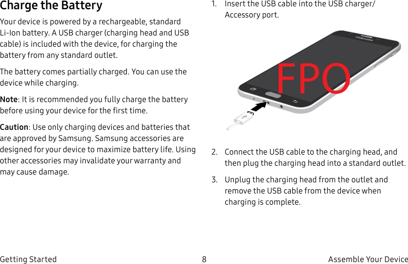 DRAFT–FOR INTERNAL USE ONLY8 Assemble Your DeviceGetting StartedCharge the BatteryYour device is powered by a rechargeable, standard Li-Ion battery. A USB charger (charging head and USB cable) is included with the device, for charging the battery from any standard outlet.The battery comes partially charged. You can use the device while charging.Note: It is recommended you fully charge the battery before using your device for the first time.Caution: Use only charging devices and batteries that are approved by Samsung. Samsung accessories are designed for your device to maximize battery life. Using other accessories may invalidate your warranty and may cause damage.1. Insert the USB cable into the USB charger/Accessory port.FPO2. Connect the USB cable to the charging head, and then plug the charging head into a standard outlet.3. Unplug the charging head from the outlet and remove the USB cable from the device when charging is complete.