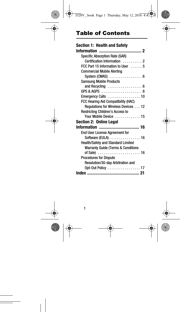 1Table of ContentsSection 1: Health and Safety Information ....................................... 2Specific Absorption Rate (SAR) Certification Information . . . . . . . . . . 2FCC Part 15 Information to User . . . . . . 5Commercial Mobile Alerting System (CMAS) . . . . . . . . . . . . . . . . . 6Samsung Mobile Products and Recycling . . . . . . . . . . . . . . . . . . 6GPS & AGPS . . . . . . . . . . . . . . . . . . . . . 8Emergency Calls . . . . . . . . . . . . . . . . . 10FCC Hearing Aid Compatibility (HAC) Regulations for Wireless Devices . . . 12Restricting Children's Access to Your Mobile Device . . . . . . . . . . . . . 15Section 2: Online Legal Information ..................................... 16End User License Agreement for Software (EULA) . . . . . . . . . . . . . . . . 16Health/Safety and Standard Limited Warranty Guide (Terms & Conditions of Sale) . . . . . . . . . . . . . . . . . . . . . . 16Procedures for Dispute Resolution/30-day Arbitration and Opt-Out Policy . . . . . . . . . . . . . . . . . 17Index ................................................ 21J320V_.book Page 1 Thursday, May 12, 2016 4:45 PM