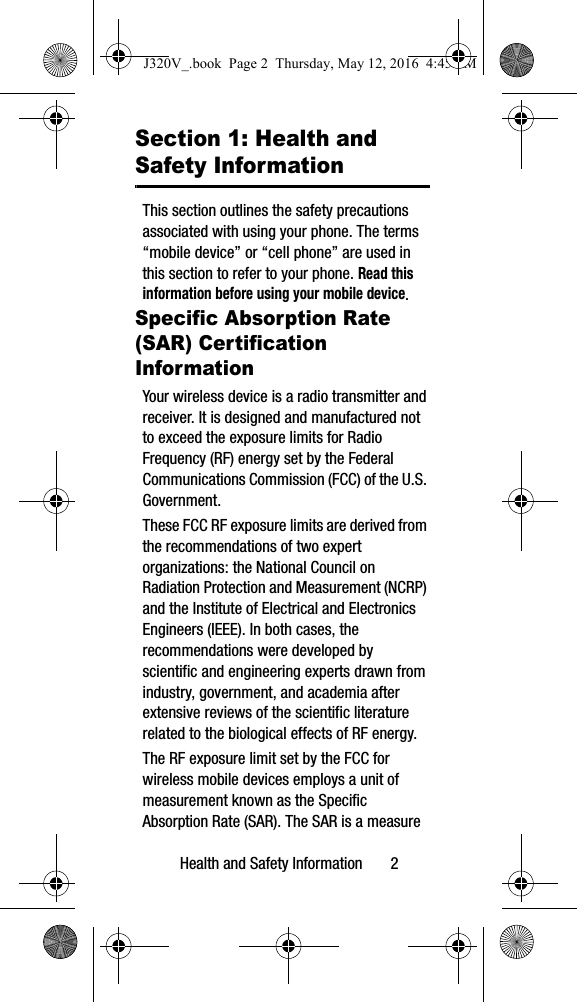Health and Safety Information 2Section 1: Health and Safety InformationThis section outlines the safety precautions associated with using your phone. The terms “mobile device” or “cell phone” are used in this section to refer to your phone. Read this information before using your mobile device.Specific Absorption Rate (SAR) Certification InformationYour wireless device is a radio transmitter and receiver. It is designed and manufactured not to exceed the exposure limits for Radio Frequency (RF) energy set by the Federal Communications Commission (FCC) of the U.S. Government.These FCC RF exposure limits are derived from the recommendations of two expert organizations: the National Council on Radiation Protection and Measurement (NCRP) and the Institute of Electrical and Electronics Engineers (IEEE). In both cases, the recommendations were developed by scientific and engineering experts drawn from industry, government, and academia after extensive reviews of the scientific literature related to the biological effects of RF energy.The RF exposure limit set by the FCC for wireless mobile devices employs a unit of measurement known as the Specific Absorption Rate (SAR). The SAR is a measure J320V_.book Page 2 Thursday, May 12, 2016 4:45 PM