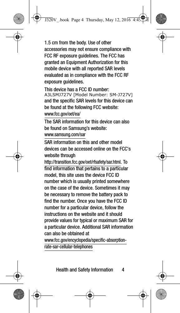Health and Safety Information       41.5 cm from the body. Use of other accessories may not ensure compliance with FCC RF exposure guidelines. The FCC has granted an Equipment Authorization for this mobile device with all reported SAR levels evaluated as in compliance with the FCC RF exposure guidelines. This device has a FCC ID number: A3LSMJ727V [Model Number: SM-J727V] and the specific SAR levels for this device can be found at the following FCC website:  www.fcc.gov/oet/ea/The SAR information for this device can also be found on Samsung’s website: www.samsung.com/sar  SAR information on this and other model devices can be accessed online on the FCC&apos;s website through http://transition.fcc.gov/oet/rfsafety/sar.html. To find information that pertains to a particular model, this site uses the device FCC ID number which is usually printed somewhere on the case of the device. Sometimes it may be necessary to remove the battery pack to find the number. Once you have the FCC ID number for a particular device, follow the instructions on the website and it should provide values for typical or maximum SAR for a particular device. Additional SAR information can also be obtained at www.fcc.gov/encyclopedia/specific-absorption-rate-sar-cellular-telephones J320V_.book  Page 4  Thursday, May 12, 2016  4:45 PM