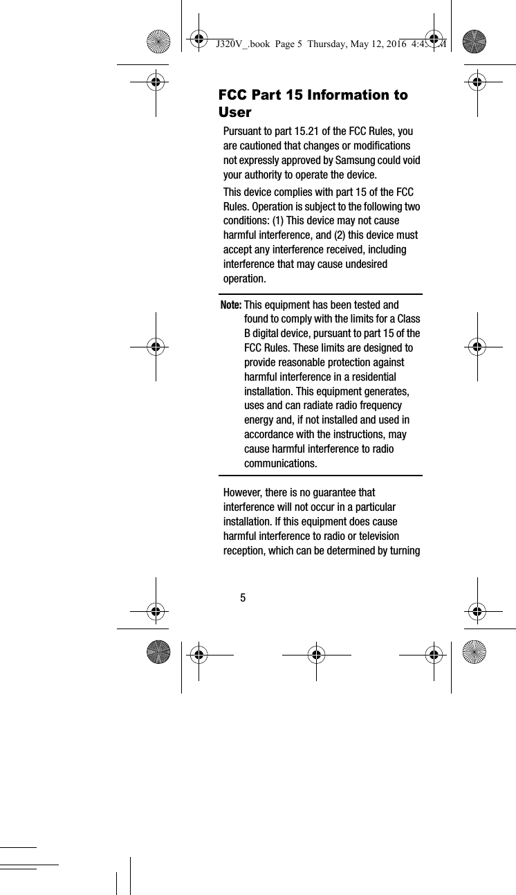 5FCC Part 15 Information to UserPursuant to part 15.21 of the FCC Rules, you are cautioned that changes or modifications not expressly approved by Samsung could void your authority to operate the device.This device complies with part 15 of the FCC Rules. Operation is subject to the following two conditions: (1) This device may not cause harmful interference, and (2) this device must accept any interference received, including interference that may cause undesired operation.Note: This equipment has been tested and found to comply with the limits for a Class B digital device, pursuant to part 15 of the FCC Rules. These limits are designed to provide reasonable protection against harmful interference in a residential installation. This equipment generates, uses and can radiate radio frequency energy and, if not installed and used in accordance with the instructions, may cause harmful interference to radio communications. However, there is no guarantee that interference will not occur in a particular installation. If this equipment does cause harmful interference to radio or television reception, which can be determined by turning J320V_.book Page 5 Thursday, May 12, 2016 4:45 PM