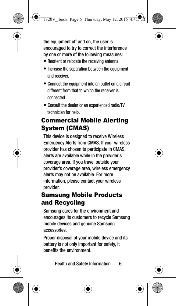 Health and Safety Information 6the equipment off and on, the user is encouraged to try to correct the interference by one or more of the following measures:• Reorient or relocate the receiving antenna.• Increase the separation between the equipment and receiver.• Connect the equipment into an outlet on a circuit different from that to which the receiver is connected.• Consult the dealer or an experienced radio/TV technician for help.Commercial Mobile Alerting System (CMAS)This device is designed to receive Wireless Emergency Alerts from CMAS. If your wireless provider has chosen to participate in CMAS, alerts are available while in the provider's coverage area. If you travel outside your provider's coverage area, wireless emergency alerts may not be available. For more information, please contact your wireless provider.Samsung Mobile Products and RecyclingSamsung cares for the environment and encourages its customers to recycle Samsung mobile devices and genuine Samsung accessories.Proper disposal of your mobile device and its battery is not only important for safety, it benefits the environment. J320V_.book Page 6 Thursday, May 12, 2016 4:45 PM