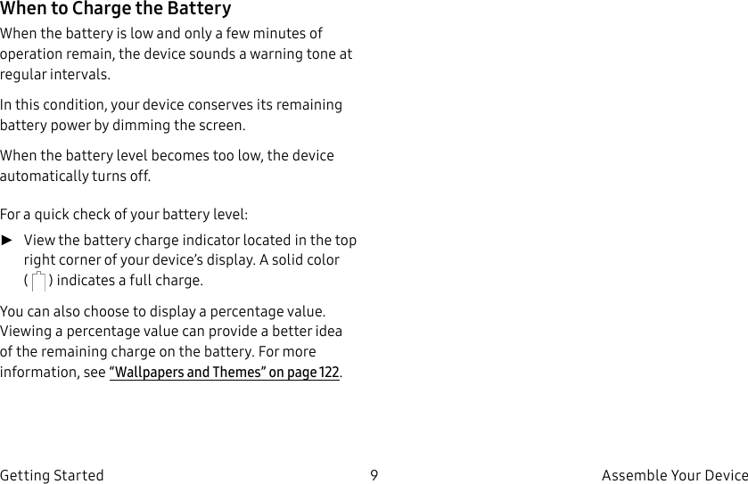 DRAFT–FOR INTERNAL USE ONLY9 Assemble Your DeviceGetting StartedWhen to Charge the BatteryWhen the battery is low and only a few minutes of operation remain, the device sounds a warning tone at regular intervals.In this condition, your device conserves its remaining battery power by dimming the screen.When the battery level becomes too low, the device automatically turns off.For a quick check of your battery level: ►View the battery charge indicator located in the top right corner of your device’s display. Asolid color ( ) indicates a full charge.You can also choose to display a percentage value. Viewing a percentage value can provide a better idea of the remaining charge on the battery. For more information, see “Wallpapers and Themes” on page122.
