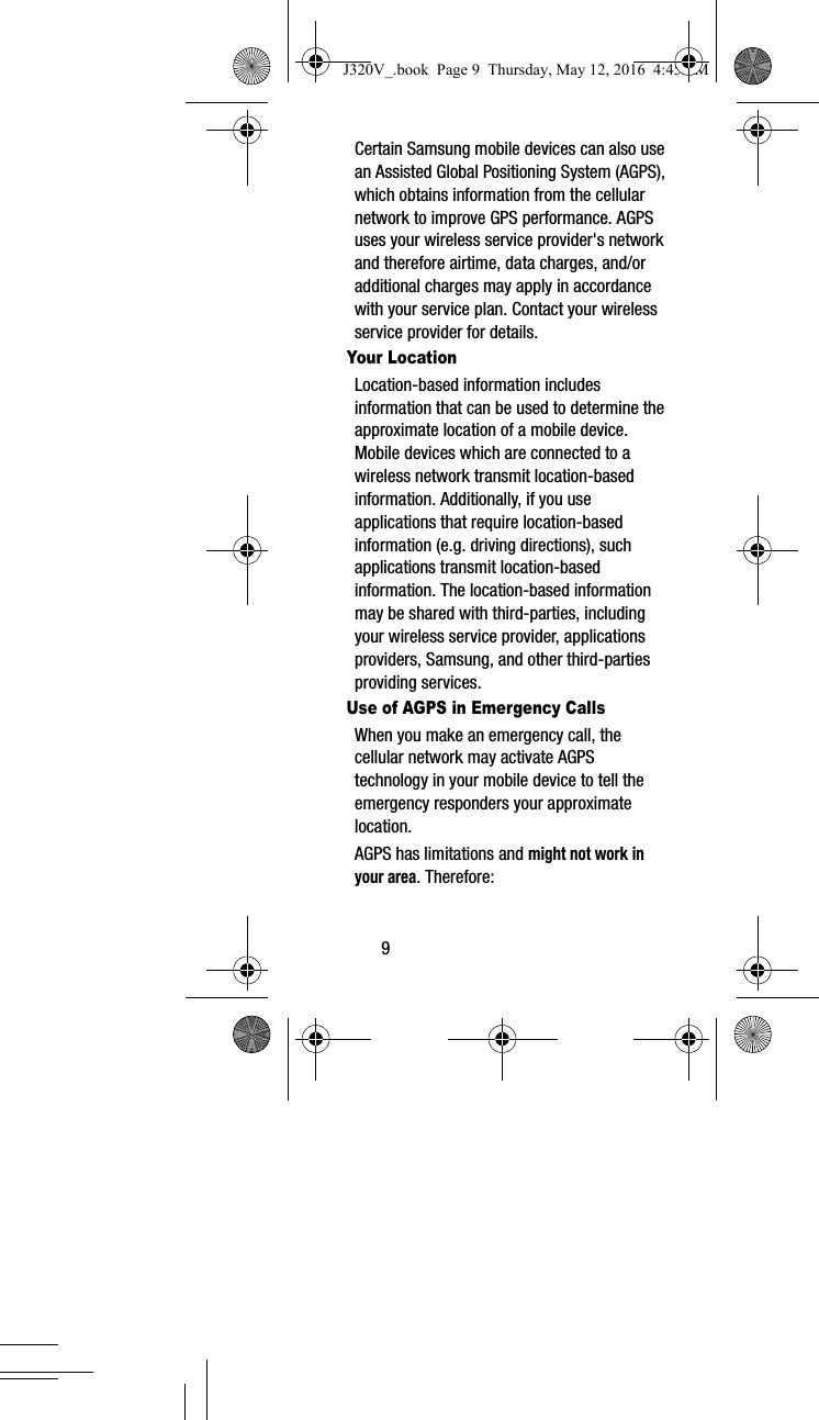 9Certain Samsung mobile devices can also use an Assisted Global Positioning System (AGPS), which obtains information from the cellular network to improve GPS performance. AGPS uses your wireless service provider's network and therefore airtime, data charges, and/or additional charges may apply in accordance with your service plan. Contact your wireless service provider for details.Your LocationLocation-based information includes information that can be used to determine the approximate location of a mobile device. Mobile devices which are connected to a wireless network transmit location-based information. Additionally, if you use applications that require location-based information (e.g. driving directions), such applications transmit location-based information. The location-based information may be shared with third-parties, including your wireless service provider, applications providers, Samsung, and other third-parties providing services.Use of AGPS in Emergency CallsWhen you make an emergency call, the cellular network may activate AGPS technology in your mobile device to tell the emergency responders your approximate location.AGPS has limitations and might not work in your area. Therefore:J320V_.book Page 9 Thursday, May 12, 2016 4:45 PM