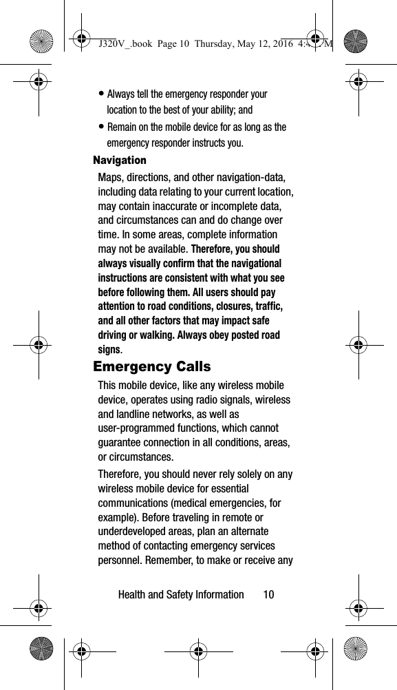 Health and Safety Information 10• Always tell the emergency responder your location to the best of your ability; and• Remain on the mobile device for as long as the emergency responder instructs you.NavigationMaps, directions, and other navigation-data, including data relating to your current location, may contain inaccurate or incomplete data, and circumstances can and do change over time. In some areas, complete information may not be available. Therefore, you should always visually confirm that the navigational instructions are consistent with what you see before following them. All users should pay attention to road conditions, closures, traffic, and all other factors that may impact safe driving or walking. Always obey posted road signs.Emergency CallsThis mobile device, like any wireless mobile device, operates using radio signals, wireless and landline networks, as well as user-programmed functions, which cannot guarantee connection in all conditions, areas, or circumstances. Therefore, you should never rely solely on any wireless mobile device for essential communications (medical emergencies, for example). Before traveling in remote or underdeveloped areas, plan an alternate method of contacting emergency services personnel. Remember, to make or receive any J320V_.book Page 10 Thursday, May 12, 2016 4:45 PM