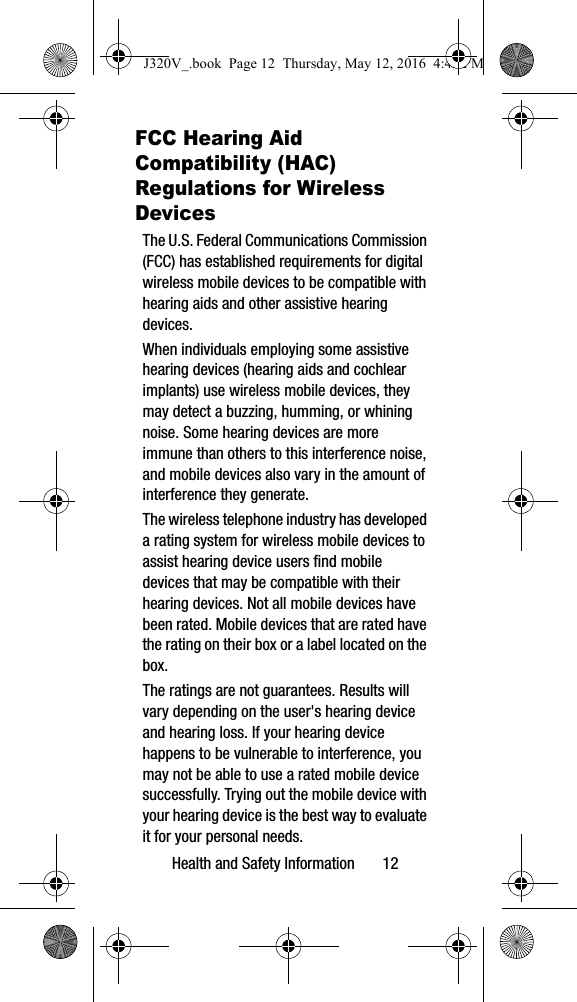 Health and Safety Information 12FCC Hearing Aid Compatibility (HAC) Regulations for Wireless DevicesThe U.S. Federal Communications Commission (FCC) has established requirements for digital wireless mobile devices to be compatible with hearing aids and other assistive hearing devices.When individuals employing some assistive hearing devices (hearing aids and cochlear implants) use wireless mobile devices, they may detect a buzzing, humming, or whining noise. Some hearing devices are more immune than others to this interference noise, and mobile devices also vary in the amount of interference they generate.The wireless telephone industry has developed a rating system for wireless mobile devices to assist hearing device users find mobile devices that may be compatible with their hearing devices. Not all mobile devices have been rated. Mobile devices that are rated have the rating on their box or a label located on the box.The ratings are not guarantees. Results will vary depending on the user's hearing device and hearing loss. If your hearing device happens to be vulnerable to interference, you may not be able to use a rated mobile device successfully. Trying out the mobile device with your hearing device is the best way to evaluate it for your personal needs.J320V_.book Page 12 Thursday, May 12, 2016 4:45 PM