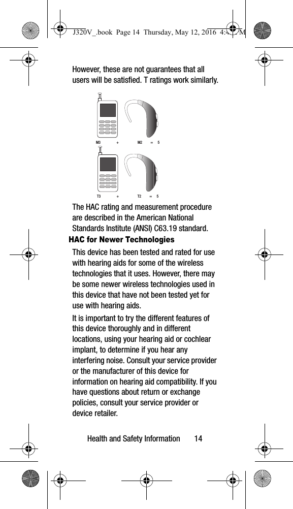 Health and Safety Information 14However, these are not guarantees that all users will be satisfied. T ratings work similarly. The HAC rating and measurement procedure are described in the American National Standards Institute (ANSI) C63.19 standard.HAC for Newer TechnologiesThis device has been tested and rated for use with hearing aids for some of the wireless technologies that it uses. However, there may be some newer wireless technologies used in this device that have not been tested yet for use with hearing aids. It is important to try the different features of this device thoroughly and in different locations, using your hearing aid or cochlear implant, to determine if you hear any interfering noise. Consult your service provider or the manufacturer of this device for information on hearing aid compatibility. If you have questions about return or exchange policies, consult your service provider or device retailer.M3 + M2 = 5T3 + T2 = 5J320V_.book Page 14 Thursday, May 12, 2016 4:45 PM