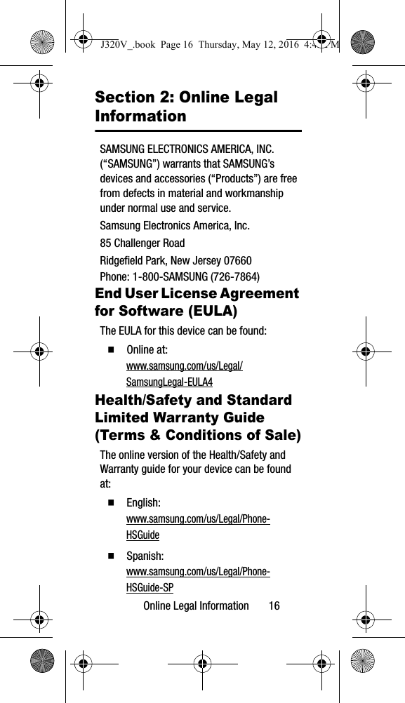 Online Legal Information 16Section 2: Online Legal InformationSAMSUNG ELECTRONICS AMERICA, INC. (“SAMSUNG”) warrants that SAMSUNG’s devices and accessories (“Products”) are free from defects in material and workmanship under normal use and service.Samsung Electronics America, Inc.85 Challenger RoadRidgefield Park, New Jersey 07660Phone: 1-800-SAMSUNG (726-7864)End User License Agreement for Software (EULA)The EULA for this device can be found: Online at: www.samsung.com/us/Legal/SamsungLegal-EULA4Health/Safety and Standard Limited Warranty Guide (Terms & Conditions of Sale)The online version of the Health/Safety and Warranty guide for your device can be found at: English: www.samsung.com/us/Legal/Phone-HSGuide Spanish: www.samsung.com/us/Legal/Phone-HSGuide-SPJ320V_.book Page 16 Thursday, May 12, 2016 4:45 PM
