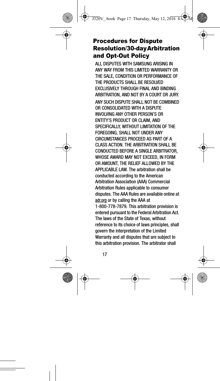 17Procedures for Dispute Resolution/30-day Arbitration and Opt-Out Policy ALL DISPUTES WITH SAMSUNG ARISING IN ANY WAY FROM THIS LIMITED WARRANTY OR THE SALE, CONDITION OR PERFORMANCE OF THE PRODUCTS SHALL BE RESOLVED EXCLUSIVELY THROUGH FINAL AND BINDING ARBITRATION, AND NOT BY A COURT OR JURY. ANY SUCH DISPUTE SHALL NOT BE COMBINED OR CONSOLIDATED WITH A DISPUTE INVOLVING ANY OTHER PERSON’S OR ENTITY’S PRODUCT OR CLAIM, AND SPECIFICALLY, WITHOUT LIMITATION OF THE FOREGOING, SHALL NOT UNDER ANY CIRCUMSTANCES PROCEED AS PART OF A CLASS ACTION. THE ARBITRATION SHALL BE CONDUCTED BEFORE A SINGLE ARBITRATOR, WHOSE AWARD MAY NOT EXCEED, IN FORM OR AMOUNT, THE RELIEF ALLOWED BY THE APPLICABLE LAW. The arbitration shall be conducted according to the American Arbitration Association (AAA) Commercial Arbitration Rules applicable to consumer disputes. The AAA Rules are available online at adr.org or by calling the AAA at 1-800-778-7879. This arbitration provision is entered pursuant to the Federal Arbitration Act. The laws of the State of Texas, without reference to its choice of laws principles, shall govern the interpretation of the Limited Warranty and all disputes that are subject to this arbitration provision. The arbitrator shall J320V_.book Page 17 Thursday, May 12, 2016 4:45 PM