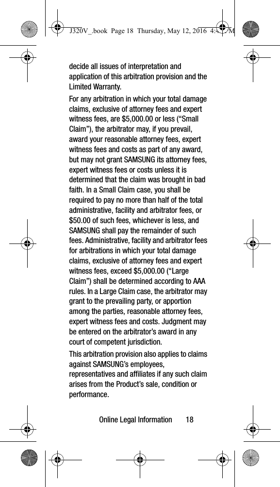 Online Legal Information 18decide all issues of interpretation and application of this arbitration provision and the Limited Warranty.For any arbitration in which your total damage claims, exclusive of attorney fees and expert witness fees, are $5,000.00 or less (“Small Claim”), the arbitrator may, if you prevail, award your reasonable attorney fees, expert witness fees and costs as part of any award, but may not grant SAMSUNG its attorney fees, expert witness fees or costs unless it is determined that the claim was brought in bad faith. In a Small Claim case, you shall be required to pay no more than half of the total administrative, facility and arbitrator fees, or $50.00 of such fees, whichever is less, and SAMSUNG shall pay the remainder of such fees. Administrative, facility and arbitrator fees for arbitrations in which your total damage claims, exclusive of attorney fees and expert witness fees, exceed $5,000.00 (“Large Claim”) shall be determined according to AAA rules. In a Large Claim case, the arbitrator may grant to the prevailing party, or apportion among the parties, reasonable attorney fees, expert witness fees and costs. Judgment may be entered on the arbitrator’s award in any court of competent jurisdiction.This arbitration provision also applies to claims against SAMSUNG’s employees, representatives and affiliates if any such claim arises from the Product’s sale, condition or performance.J320V_.book Page 18 Thursday, May 12, 2016 4:45 PM
