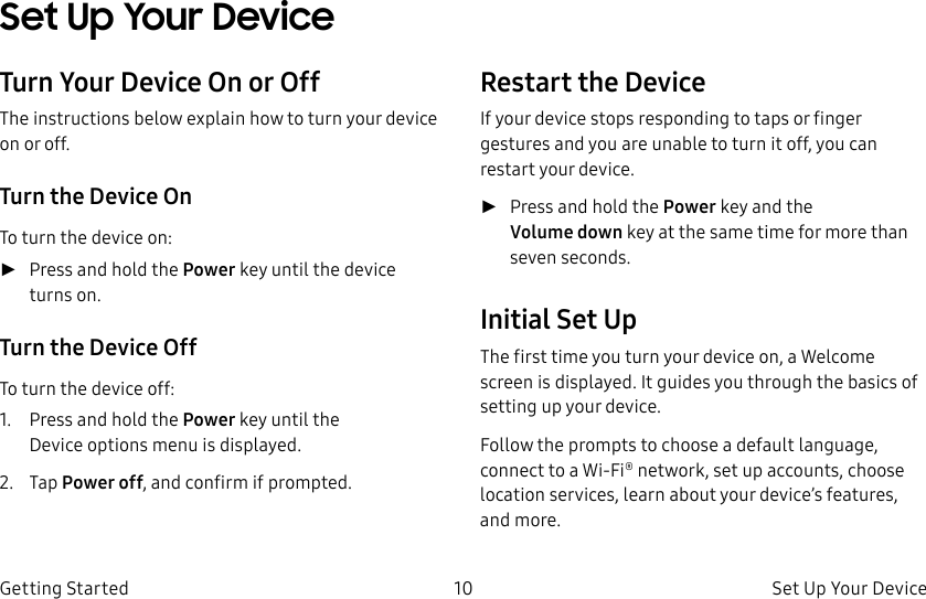 DRAFT–FOR INTERNAL USE ONLY10 Set Up Your Device Getting StartedSet Up Your Device Turn Your Device On or OffThe instructions below explain how to turn your device on or off.Turn the Device OnTo turn the device on: ►Press and hold the Power key until the device turnson.Turn the Device OffTo turn the device off:1. Press and hold the Power key until the Deviceoptions menu is displayed.2. Tap Power off, and confirm if prompted.Restart the DeviceIf your device stops responding to taps or finger gestures and you are unable to turn it off, youcan restart your device. ►Press and hold the Power key and the Volumedown key at the same time for morethan seven seconds. Initial Set UpThe first time you turn your device on, a Welcome screen is displayed. It guides you through the basics of setting up your device.Follow the prompts to choose a default language, connect to a Wi-Fi® network, set up accounts, choose location services, learn about your device’s features, and more.